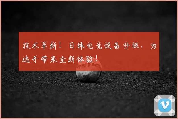 技术革新！日韩电竞设备升级，为选手带来全新体验！