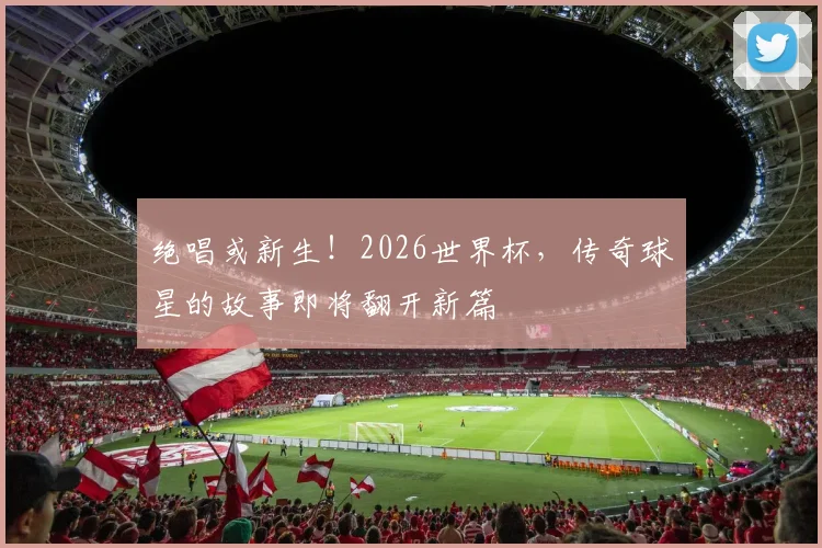 绝唱或新生！2026世界杯，传奇球星的故事即将翻开新篇