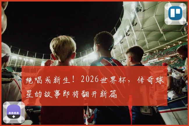 绝唱或新生！2026世界杯，传奇球星的故事即将翻开新篇
