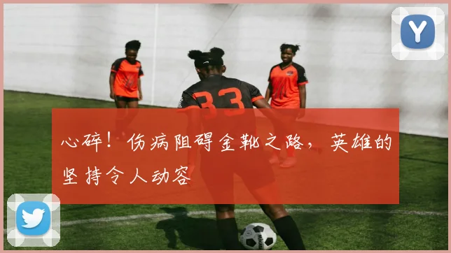心碎！伤病阻碍金靴之路，英雄的坚持令人动容