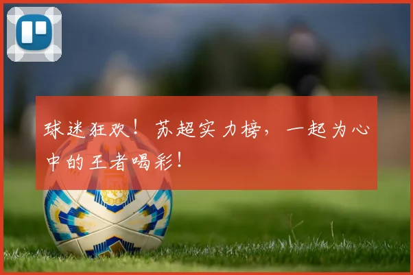 球迷狂欢！苏超实力榜，一起为心中的王者喝彩！