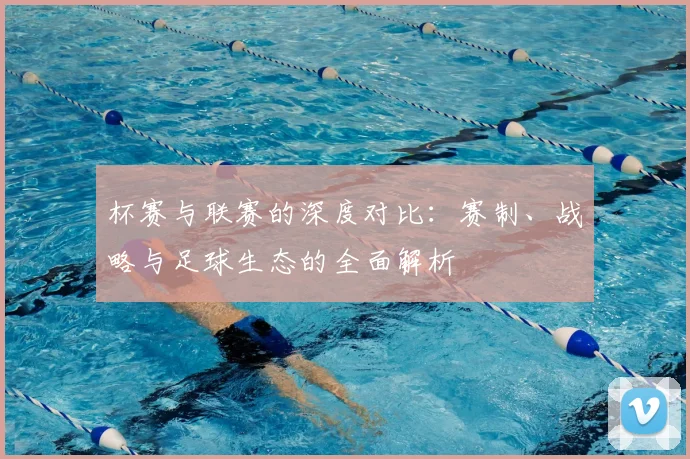 杯赛与联赛的深度对比：赛制、战略与足球生态的全面解析