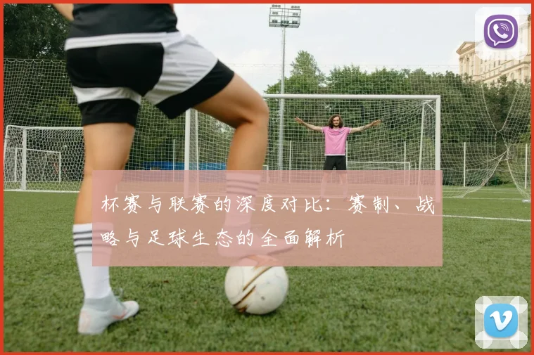 杯赛与联赛的深度对比:赛制、战略与足球生态的全面解析