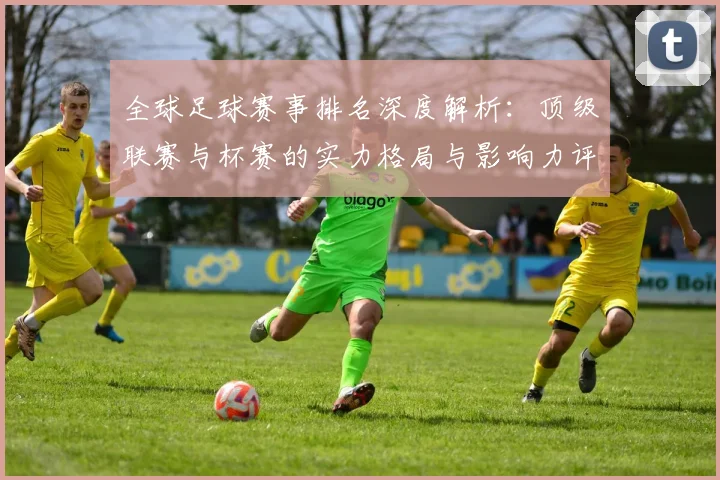 全球足球赛事排名深度解析:顶级联赛与杯赛的实力格局与影响力评估