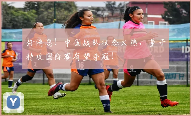 好消息!中国战队状态火热,量子特攻国际赛有望夺冠!