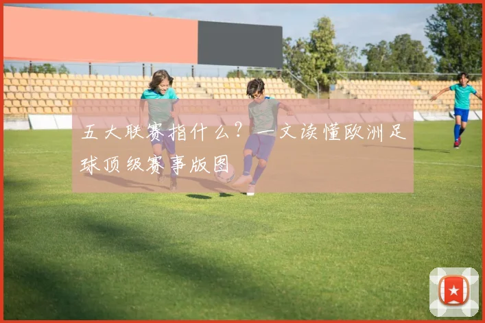 五大联赛指什么?一文读懂欧洲足球顶级赛事版图